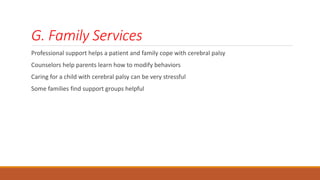 G. Family Services
Professional support helps a patient and family cope with cerebral palsy
Counselors help parents learn how to modify behaviors
Caring for a child with cerebral palsy can be very stressful
Some families find support groups helpful
 