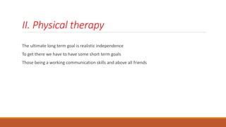 II. Physical therapy
The ultimate long term goal is realistic independence
To get there we have to have some short term goals
Those being a working communication skills and above all friends
 