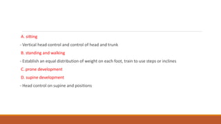 A. sitting
- Vertical head control and control of head and trunk
B. standing and walking
- Establish an equal distribution of weight on each foot, train to use steps or inclines
C. prone development
D. supine development
- Head control on supine and positions
 