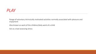 PLAY
Range of voluntary intrinsically motivated activities normally associated with pleasure and
enjoyment
Also known as work of the children/daily work of a child
Act as a tool assessing stress
 