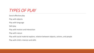 TYPES OF PLAY
Social affective play
Play with objects
Play with language
Skill play
Play with motion and interaction
Play with nature
Play with social material explore, relation between objects, actions, and people
Play with child s interest and skills
 