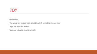 TOY
Definition;
The word toy comes from an old English term that means tool
Toys are tools for a child
Toys are valuable teaching tools
 