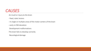 CAUSES
An insult or injury to the brain
- fixed, static lesions
- In single or multiple areas of the motor centers of the brain
- early in CNS deviation
Development malformations
-The brain fails to develop correctly
Neurological damage
 