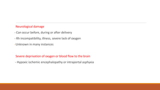 Neurological damage
- Can occur before, during or after delivery
- Rh incompatibility, illness, severe lack of oxygen
-Unknown in many instances
Severe deprivation of oxygen or blood flow to the brain
- Hypoxic ischemic encephalopathy or intraportal asphyxia
 