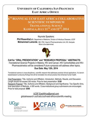 UNIVERSITY OF CALIFORNIA SAN FRANCISCO
EAST AFRICA OFFICE
6TH
BIANNUAL UCSF EAST AFRICA COLLABORATIVE
SCIENTIFIC SYMPOSIUM
TRANSLATIONAL SCIENCE
KAMPALA, JULY 11TH
AND 12TH
, 2014
Keynote Speakers:
Phil Rosenthal,MD, Department of Medicine, Division of Infectious Diseases, UCSF
Mohammed Lamorde, MD, PhD, Head of Pharmacokinetics Unit, IDI, Kampala
More to be determined
Call for “ORAL PRESENTATION” and “RESEARCH PROPOSAL” ABSTRACTS:
Translational Science Projects in Malaria, HIV and Cancer, HIV Comorbidities and HIV-
Pharmacokinetics will be considered.Future symposia will address other topics.
Due Date: May 12th, 2014
Translational science is cross-disciplinary, scientific research that addresses practical clinical applications. It is bench-
basedresearch producing findings that will be translated into clinical practice that enhances human health.
Oral Presentation: Title, Author(s) and Affiliation, Introduction, Methods, Results, and Discussion.
Length should not exceed 300 words. Prize for best presentation: $100
Research Proposal: Title, Author(s) and Affiliation, Background and Significance. Two Specific Aims,
brief description of Methods, ≤ 600 words. Cross-institutional group submissions are encouraged.
Prize for best proposal: $500
UCSF.EastAfrica@gmail.com
globalresearch.ucsf.edu/ucsf-east-africa-scientific-meeting
 