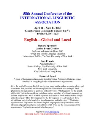 58th Annual Conference of the
           INTERNATIONAL LINGUISTIC
                   ASSOCIATION
                        April 12 – April 14, 2013
                Kingsborough Community College, CUNY
                          Brooklyn, NY 11235

                English—Global and Local
                                Plenary Speakers:
                               Janina Brutt-Griffler
                        Professor and Associate Dean, GSE
                     Foreign and Second Language Education
              University at Buffalo, The State University of New York

                                    Luis Francia
                                 Adjunct Professor
                    Hunter College, City University of New York
                               New York University
                           City University of Hong Kong

                                   Featured Panel
   A team of language professionals from the United Nations will discuss issues
            involved in using English in an international organization

Over the past half century, English has become more widely spoken across the globe, and
at the same time, multiple and increasingly distinctive varieties have emerged. Both
phenomena have given rise to questions and controversy. What accounts for the spread
of English? Is it to be considered entirely or mainly a product of political, economic, or
cultural imperialism? Or is it better explained as a result of social and economic change
at the local level? How do we account for the development of local varieties? How
should those varieties be handled in formal education and in literature? What is the
significance of English and the diverse English languages for the political and social
identities of people in different parts of the world? What are the consequences of the
dominance of English for the use of other languages?

                          Register at www.ilaword.org
                 SPECIAL RATE FOR UNDERGRADUATES: $10.00
 