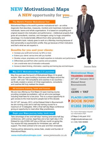 NEW Motivational Maps
         A NEW opportunity for you...
  The World’s Premier Motivational Tool
Motivational Maps is the world’s premier motivational tool – an online
diagnostic that describes, measures, monitors and maximises motivation for
individuals, teams and whole organisations. It is based on compelling and
original research into motivation and performance – intellectual property that
gives all consultants, coaches, and managers using it a huge competitive
advantage. It is fundamentally different from other personality and
psychometric tools: nobody goes to work on a Monday morning because of
their personality or psychometric profile; they go because of their motivators
and that’s what we are experts in.

Benefits for you and your clients:
 u your profit and turnover, by 50% or more
 Increase
 Extend your clients’ service time with you fourfold
 u
 u unique, proprietary and in-depth expertise on motivation and performance
 Develop
 Differentiate yourself from other coaches and consultants
 u
 Join a world-wide club of motivation enthusiasts
 u
 u latest thinking, information, coaching and training tips and techniques
 Access to                                                                                 James Sale

  May 2012: Motivational Maps 2.0 Launched
                                                                           Motivational Maps
May this year saw the launch of Motivational Maps 2.0 to great             TRAINING COURSE
acclaim. After six years building a business with Maps around the
world – with over 100 consultants and coaches in six countries –           23rd-25th January 2013
we finally created a version of it that organisations, consultants         Elstead Hotel
and coaches felt truly realised the dream.                                 Bournemouth
  All inclusive training, hotel and license                                ONLY
We are now offering our first Maps 2.0 open training course,               £2395 + VAT
providing complete accreditation, with an all-in-one package,
including hotel fees for a low price. This is a unique opportunity to
gain access to the most dynamic people tool of this decade.
                                                                           PLACES LIMITED
On 23rd-25th January, 2013, at the Elstead Hotel in Bournemouth            BOOK NOW!
we are running a two and a half day training course for a
maximum of 10 delegates. With a final half day Maps conference             01202 393660
giving an opportunity to meet other Map practitioners.
                                                                           For more information request
  Begin your Maps journey today: book now!                                 our information PDF:
Take advantage of two and half days’ training (and extra half day          LP Maps 2 info pack 1012
conference), with License, legal fees and a two night stay in the          info@motivationalmaps.com
Elstead for only £2395+VAT plus a £50 per month on-going fee.              tel: (+44) 1202 393660
You receive 60 map passwords for immediate use, with full
support. The initial contract is for one year and then renewable.
Training will be delivered by James Sale, creator and founder of
Motivational Maps.

www.motivationalmaps.com www.jamessale.co.uk
 