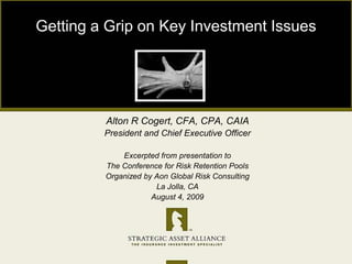 Getting a Grip on Key Investment Issues Alton R Cogert, CFA, CPA, CAIA President and Chief Executive Officer Excerpted from presentation to The Conference for Risk Retention Pools Organized by Aon Global Risk Consulting La Jolla, CA August 4, 2009 