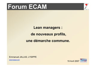 Forum ECAM


                     Lean managers :
                    de nouveaux profils,
                  une démarche commune.



Emmanuel JALLAS, LYSIPPE
www.lysippe.com
                                           19 Avril 2007
 