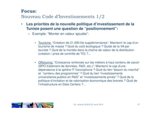 Focus:
Nouveau Code d’Investissements 1/2
• Les priorités de la nouvelle politique d’investissement de la
Tunisie posent une question de “positionnement”:
– Exemple: “Monter en valeur ajoutée”:
• Tourisme: “Création de 21.000 lits supplémentaires”: Maintenir le cap d’un
tourisme de masse ? Quid du coût écologique ? Quide de la VA par
touriste ? Quid de la montée dans la chaîne de valeur de la distribution
(création / prise de contrôle de TO) ?...
• Offshoring: “Croissance renforcée sur les métiers à haut contenu de savoir
(BPO traitement de données, R&D, etc.)”: Maintenir le cap d’une
dépendance à la sphère IT francophone ? Quid du lien “besoin du marché”
et “contenu des programmes” ? Quid du lien “investissements
universitaires publics en R&D” et “investissements privés” ? Quid de la
politique d’incitation et de valorisation économique des brevets ? Quid de
l’infrastructure en Data Centers ?...
Dr. Achraf AYADI (C) avril 2014 37
 