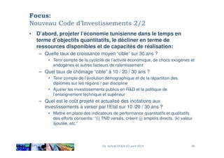 Focus:
Nouveau Code d’Investissements 2/2
• D’abord, projeter l’économie tunisienne dans le temps en
terme d’objectifs quantitatifs, le décliner en terme de
ressources disponibles et de capacités de réalisation:
– Quelle taux de croissance moyen “cible” sur 30 ans ?
• Tenir compte de la cyclicité de l’activité économique, de chocs exogènes et
endogènes et autres facteurs de ralentissement
– Quel taux de chômage “cible” à 10 / 20 / 30 ans ?
• Tenir compte de l’évolution démographique et de la répartition des• Tenir compte de l’évolution démographique et de la répartition des
diplômés sur les régions / par discipline
• Ajuster les investissements publics en R&D et la politique de
l’enseignement technique et supérieur
– Quel est le coût projeté et actualisé des incitations aux
investissements à verser par l’Etat sur 10 /20 / 30 ans ?
• Mettre en place des indicateurs de performance quantitatifs et qualitatifs
des efforts consentis: “(i) TND versés, créent (j) emplois directs, (k) valeur
ajoutée, etc.”
Dr. Achraf AYADI (C) avril 2014 38
 