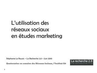 L’utilisation des réseaux sociaux  en études marketing Stéphanie Le Rouzic – La Recherche 2.0 – Juin 2010 Quatorzaine en semaine des Réseaux Sociaux, l’Institut G9 1 