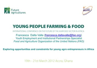 Francesca Dalla Valle (francesca.dallavalle@fao.org)
          Youth Employment and Institutional Partnerships Specialist
         Food and Agriculture Organization of the United Nations (FAO)


Exploring opportunities and constraints for young agro entrepreneurs in Africa
 