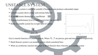UNSTABLE SYSTEM
• An initially system is said to be unstable if bounded input produces unbounded output
• Unstable system shows erratic and extreme behavior
• It can not restore themselves to equilibrium
• It exceed performance level of stable system but lose stability
• Roots of unstable system lies in right hand of s-plane
G(s) is transfer function of Unstable system, Where , are process gain and time constant respectively
• Batch Reactor system is an unstable system which considered here
• When an exothermic reaction take place in Batch Reactor then it become an Unstable system
( )
( 1)
PK
G s
s


PK 
 