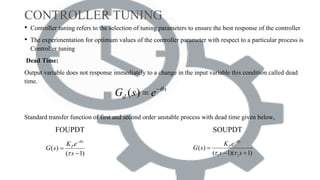CONTROLLER TUNING
• Controller tuning refers to the selection of tuning parameters to ensure the best response of the controller
• The experimentation for optimum values of the controller parameter with respect to a particular process is
Controller tuning
Dead Time:
Output variable does not response immediately to a change in the input variable this condition called dead
time.
Standard transfer function of first and second order unstable process with dead time given below,
FOUPDT SOUPDT
( )
( 1)
s
PK e
G s
s




 1 2
( )
( 1)( 1)
s
PK e
G s
s s

 


 
( ) s
dG s e 

 