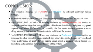 CONCLUSION
• PID controller designed for FOUPDT and SOUPDT by different controller tuning
methods.
• All methods are worked in direction of settling the process variable to a desired set value.
• For FOUPDT; IAE, ISE and ITAE are very minimum by Shamsuzzoha and Lee method as
compared to other controller tuning methods, this shows that this method gives very good
response and robust performance of controller for first order unstable process without
taking too much time and oscillation for attain stability of the system.
• For SOUPDT; IAE, ISE and ITAE are very minimum by Poulin and Pomerleau method as
compared to other controller tuning method, this shows this method gives very good and
robust performance of controller for second order unstable process without taking too
much time and oscillation for attain stability of the system.
 