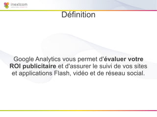 Définition




 Google Analytics vous permet d'évaluer votre
ROI publicitaire et d'assurer le suivi de vos sites
 et applications Flash, vidéo et de réseau social.
 