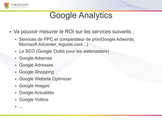 Google Analytics
●   Va pouvoir mesurer le ROI sur les services suivants :
    ●   Services de PPC et comparateur de prix(Google Adwords,
        Microsoft Adcenter, leguide.com...)
    ●   Le SEO (Google Outils pour les webmasters)
    ●   Google Adsense
    ●   Google Adresses
    ●   Google Shopping
    ●   Google Website Optimizer
    ●   Google Images
    ●   Google Actualités
    ●   Google Vidéos
    ●   ...
 