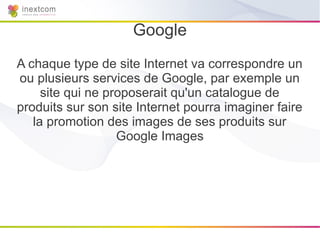 Google
A chaque type de site Internet va correspondre un
ou plusieurs services de Google, par exemple un
     site qui ne proposerait qu'un catalogue de
produits sur son site Internet pourra imaginer faire
   la promotion des images de ses produits sur
                   Google Images
 