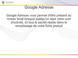 Google Adresse
Google Adresse vous permet d'être présent au
niveau local lorsque quelqu'un tape votre nom
   d'activité, ici tout le secret réside dans le
      remplissage de votre fiche produit
 