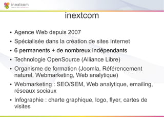 inextcom
●   Agence Web depuis 2007
●   Spécialisée dans la création de sites Internet
●   6 permanents + de nombreux indépendants
●   Technologie OpenSource (Alliance Libre)
●   Organisme de formation (Joomla, Référencement
    naturel, Webmarketing, Web analytique)
●   Webmarketing : SEO/SEM, Web analytique, emailing,
    réseaux sociaux
●   Infographie : charte graphique, logo, flyer, cartes de
    visites
 