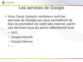 Les services de Google
●   Vous l'avez compris nombreux sont les
    services de Google qui vous permettront de
    faire la promotion de votre site Internet, parmi
    ces derniers nous en avons sélectionné trois :
    ●   SEO
    ●   Google Adwords
    ●   Google Adsense
    ●   ...
 
