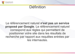 Définition



Le référencement naturel n'est pas un service
proposé par Google. Le référencement naturel
    correspond aux règles qui permettent de
   positionner votre site dans les résultats de
recherche par rapport aux requêtes entrées par
                 les internautes.
 