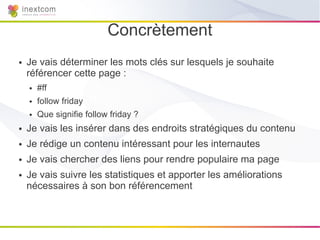 Concrètement
●   Je vais déterminer les mots clés sur lesquels je souhaite
    référencer cette page :
    ●   #ff
    ●   follow friday
    ●   Que signifie follow friday ?
●   Je vais les insérer dans des endroits stratégiques du contenu
●   Je rédige un contenu intéressant pour les internautes
●   Je vais chercher des liens pour rendre populaire ma page
●   Je vais suivre les statistiques et apporter les améliorations
    nécessaires à son bon référencement
 