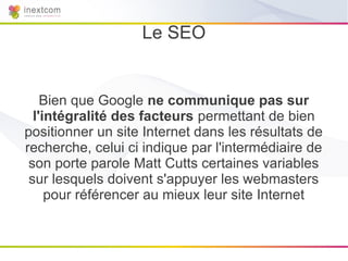 Le SEO


    Bien que Google ne communique pas sur
  l'intégralité des facteurs permettant de bien
positionner un site Internet dans les résultats de
recherche, celui ci indique par l'intermédiaire de
 son porte parole Matt Cutts certaines variables
 sur lesquels doivent s'appuyer les webmasters
     pour référencer au mieux leur site Internet
 