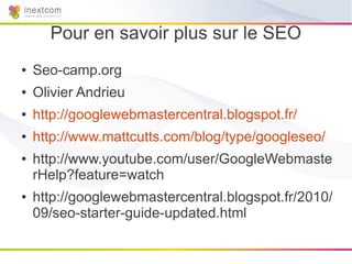 Pour en savoir plus sur le SEO
●   Seo-camp.org
●   Olivier Andrieu
●   http://googlewebmastercentral.blogspot.fr/
●   http://www.mattcutts.com/blog/type/googleseo/
●   http://www.youtube.com/user/GoogleWebmaste
    rHelp?feature=watch
●   http://googlewebmastercentral.blogspot.fr/2010/
    09/seo-starter-guide-updated.html
 