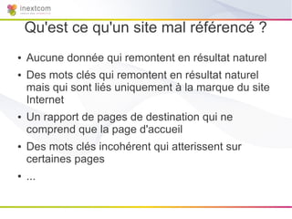 Qu'est ce qu'un site mal référencé ?
●   Aucune donnée qui remontent en résultat naturel
●   Des mots clés qui remontent en résultat naturel
    mais qui sont liés uniquement à la marque du site
    Internet
●   Un rapport de pages de destination qui ne
    comprend que la page d'accueil
●   Des mots clés incohérent qui atterissent sur
    certaines pages
●   ...
 