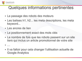 Quelques informations pertinentes
●   Le passage des robots des moteurs
●   Les balises h1, h2... les meta descriptions, les meta
    keyword...
●   Les ancres de lien
●   Le positionnement exact des mots clés
●   Le nombre de fois que les robots passent sur un site
    tiers qui inclus un article promotionnel de votre site
●   …
●   Il va falloir pour cela changer l'utilisation actuelle de
    Google Analytics
 