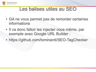 Les balises utiles au SEO
●   GA ne vous permet pas de remonter certaines
    informations
●   Il va donc falloir les injecter vous même, par
    exemple avec Google URL Builder :
●   https://github.com/tominardi/SEO-TagChecker
 