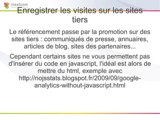 Enregistrer les visites sur les sites
                   tiers
Le référencement passe par la promotion sur des
 sites tiers : communiqués de presse, annuaires,
      articles de blog, sites des partenaires...
Cependant certains sites ne vous permettent pas
d'insérer du code en javascript, l'idéal est alors de
            mettre du html, exemple avec
    http://nojsstats.blogspot.fr/2009/09/google-
           analytics-without-javascript.html
 