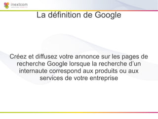 La définition de Google



Créez et diffusez votre annonce sur les pages de
  recherche Google lorsque la recherche d’un
   internaute correspond aux produits ou aux
           services de votre entreprise
 