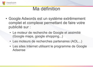 Ma définition
●   Google Adwords est un système extrêmement
    complet et complexe permettant de faire votre
    publicité sur :
    ●   Le moteur de recherche de Google et assimilié
        (Google maps, google shopping...)
    ●   Les moteurs de recherches partenaires (AOL...)
    ●   Les sites Internet utilisant le programme de Google
        Adsense
 