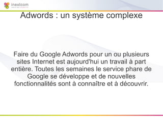 Adwords : un système complexe



 Faire du Google Adwords pour un ou plusieurs
  sites Internet est aujourd'hui un travail à part
entière. Toutes les semaines le service phare de
      Google se développe et de nouvelles
 fonctionnalités sont à connaître et à découvrir.
 
