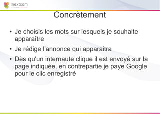 Concrètement
●   Je choisis les mots sur lesquels je souhaite
    apparaître
●   Je rédige l'annonce qui apparaitra
●   Dès qu'un internaute clique il est envoyé sur la
    page indiquée, en contrepartie je paye Google
    pour le clic enregistré
 