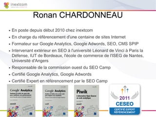 Ronan CHARDONNEAU
●   En poste depuis début 2010 chez inextcom
●   En charge du référencement d'une centaine de sites Internet
●   Formateur sur Google Analytics, Google Adwords, SEO, CMS SPIP
●   Intervenant extérieur en SEO à l'université Léonard de Vinci à Paris la
    Défense, IUT de Bordeaux, l'école de commerce de l'ISEG de Nantes,
    Université d'Angers
●   Responsable de la commission ouest du SEO Camp
●   Certifié Google Analytics, Google Adwords
●   Certifié Expert en référencement par le SEO Camp
 