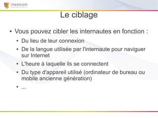 Le ciblage
●   Vous pouvez cibler les internautes en fonction :
    ●   Du lieu de leur connexion
    ●   De la langue utilisée par l'internaute pour naviguer
        sur Internet
    ●   L'heure à laquelle ils se connectent
    ●   Du type d'appareil utilisé (ordinateur de bureau ou
        mobile ancienne génération)
    ●   ...
 