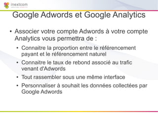 Google Adwords et Google Analytics
●   Associer votre compte Adwords à votre compte
    Analytics vous permettra de :
     ●   Connaitre la proportion entre le référencement
         payant et le référencement naturel
     ●   Connaitre le taux de rebond associé au trafic
         venant d'Adwords
     ●   Tout rassembler sous une même interface
     ●   Personnaliser à souhait les données collectées par
         Google Adwords
 