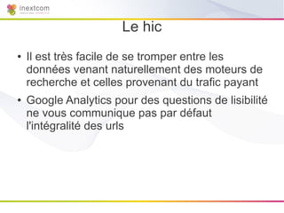 Le hic
●   Il est très facile de se tromper entre les
    données venant naturellement des moteurs de
    recherche et celles provenant du trafic payant
●   Google Analytics pour des questions de lisibilité
    ne vous communique pas par défaut
    l'intégralité des urls
 