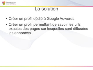 La solution
●   Créer un profil dédié à Google Adwords
●   Créer un profil permettant de savoir les urls
    exactes des pages sur lesquelles sont diffusées
    les annonces
 