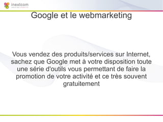 Google et le webmarketing



Vous vendez des produits/services sur Internet,
sachez que Google met à votre disposition toute
  une série d'outils vous permettant de faire la
 promotion de votre activité et ce très souvent
                   gratuitement
 