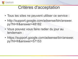 Critères d'acceptation
●   Tous les sites ne peuvent utiliser ce service :
●   http://support.google.com/adsense/bin/answer.
    py?hl=fr&answer=48182
●   Vous pouvez vous faire radier du jour au
    lendemain :
●   https://support.google.com/adsense/bin/answer.
    py?hl=fr&answer=57153
 