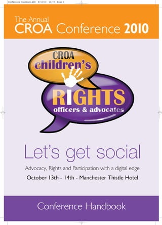 Conference Handbook.QXD   8/10/10   11:59   Page 1




     The Annual
     CROA Conference 2010




             Let’s get social
              Advocacy, Rights and Participation with a digital edge
               October 13th - 14th - Manchester Thistle Hotel




                          Conference Handbook
 