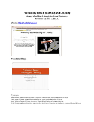 Proficiency-Based Teaching and Learning
                          Oregon School Boards Association Annual Conference
                                    November 12, 2011 11:00 a.m.

Website: http://pbtl.shorturl.com




Presentation Slides:




Presenters:
Steve Boynton, Superintendent, Arlington Community Charter School, sboynton@arlington.k12.or.us
Travis Reeser, Principal, Arlington Community Charter School, treeser@arlington.k12.or.us
Leslie Walborn, Teacher, Arlington Community Charter School, lwalborn@arlington.k12.or.us
Rinda Montgomery Conwell, Assistant Superintendent North Central Education Service District, rmconwell@ncesd.k12.or.us
 