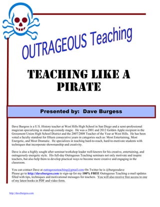 TEACHING LIKE A
                    PIRATE
                         Presented by: Dave Burgess

  Dave Burgess is a U.S. History teacher at West Hills High School in San Diego and a semi-professional
  magician specializing in stand-up comedy magic. He was a 2001 and 2012 Golden Apple recipient in the
  Grossmont Union High School District and the 2007/2008 Teacher of the Year at West Hills. He has been
  voted a faculty standout for fifteen consecutive years in categories such as: Most Entertaining, Most
  Energetic, and Most Dramatic. He specializes in teaching hard-to-reach, hard-to-motivate students with
  techniques that incorporate showmanship and creativity.

  Dave is also a highly sought after seminar/workshop leader well-known for his creative, entertaining, and
  outrageously energetic style. His full-day Outrageous Teaching seminars not only motivate and inspire
  teachers, but also help them to develop practical ways to become more creative and engaging in the
  classroom.

  You can contact Dave at outrageousteaching@gmail.com On Twitter he is @burgessdave
  Please go to http://daveburgess.com to sign-up for my 100% FREE Outrageous Teaching e-mail updates
  filled with tips, techniques and motivational messages for teachers. You will also receive free access to one
  of my latest hooks in PDF and video form.


http://daveburgess.com
 