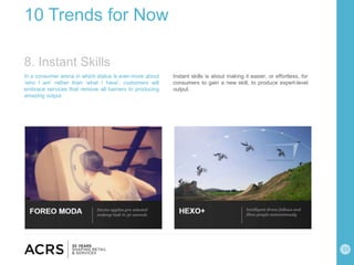 10
10 Trends for Now
In a consumer arena in which status is ever-more about
‘who I am’ rather than ‘what I have’, customers will
embrace services that remove all barriers to producing
amazing output.
Instant skills is about making it easier, or effortless, for
consumers to gain a new skill, to produce expert-level
output.
8. Instant Skills
 