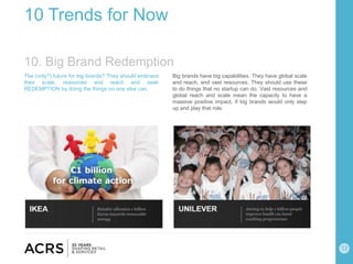 12
10 Trends for Now
The (only?) future for big brands? They should embrace
their scale, resources and reach and seek
REDEMPTION by doing the things no one else can.
Big brands have big capabilities. They have global scale
and reach, and vast resources. They should use these
to do things that no startup can do. Vast resources and
global reach and scale mean the capacity to have a
massive positive impact, if big brands would only step
up and play that role.
10. Big Brand Redemption
 
